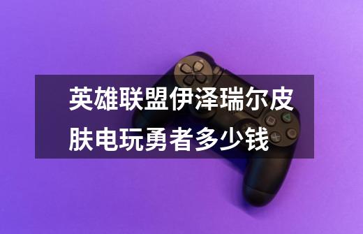 英雄联盟伊泽瑞尔皮肤电玩勇者多少钱-第1张-游戏信息-龙启网