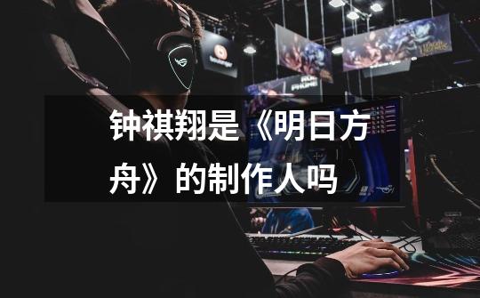 钟祺翔是《明日方舟》的制作人吗-第1张-游戏信息-龙启网