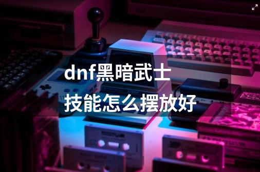 dnf黑暗武士技能怎么摆放好-第1张-游戏信息-龙启网