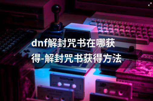 dnf解封咒书在哪获得-解封咒书获得方法-第1张-游戏信息-龙启网