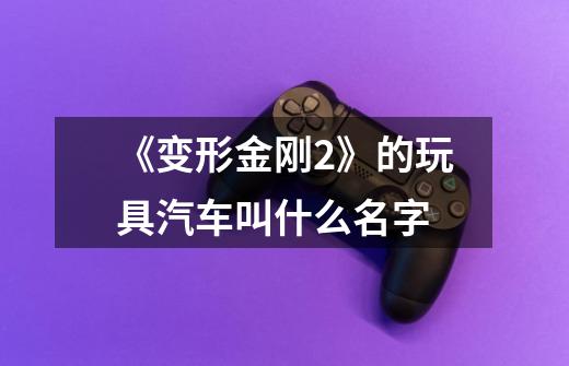 《变形金刚2》的玩具汽车叫什么名字-第1张-游戏信息-龙启网