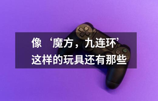 像‘魔方,九连环’这样的玩具还有那些-第1张-游戏信息-龙启网