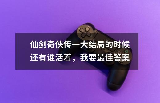 仙剑奇侠传一大结局的时候还有谁活着,我要最佳答案-第1张-游戏信息-龙启网