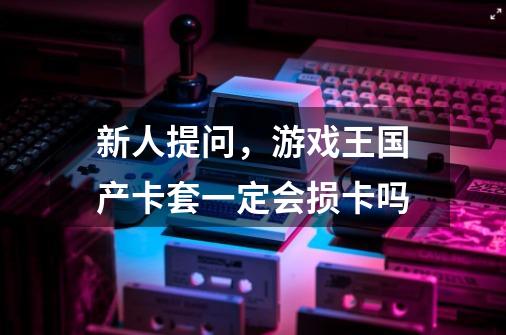 新人提问，游戏王国产卡套一定会损卡吗-第1张-游戏信息-龙启网