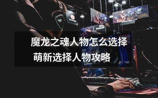 魔龙之魂人物怎么选择 萌新选择人物攻略-第1张-游戏信息-龙启网