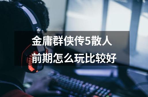 金庸群侠传5散人前期怎么玩比较好-第1张-游戏信息-龙启网