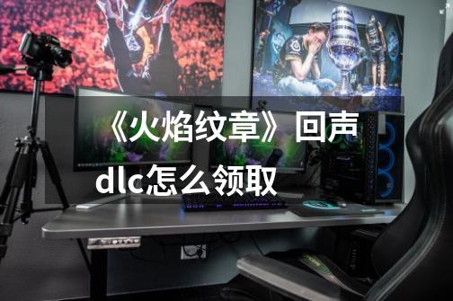 《火焰纹章》回声dlc怎么领取-第1张-游戏信息-龙启网