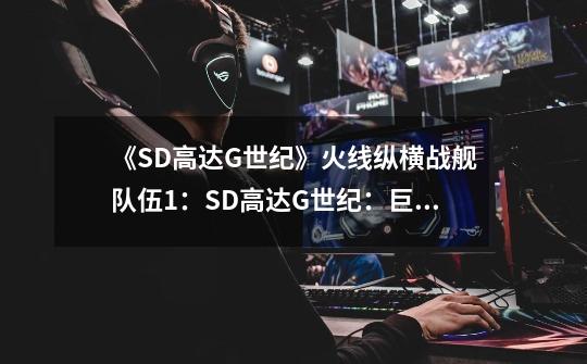 《SD高达G世纪》火线纵横战舰队伍+1:SD高达G世纪:巨舰编队补充壹号-第1张-游戏信息-龙启网