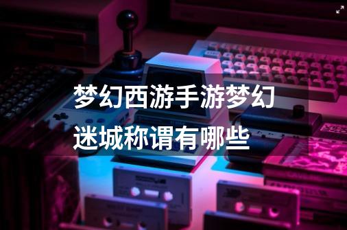 梦幻西游手游梦幻迷城称谓有哪些-第1张-游戏信息-龙启网