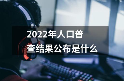 2022年人口普查结果公布是什么-第1张-游戏信息-龙启网