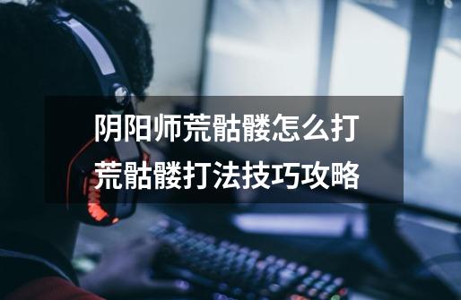 阴阳师荒骷髅怎么打 荒骷髅打法技巧攻略-第1张-游戏信息-龙启网