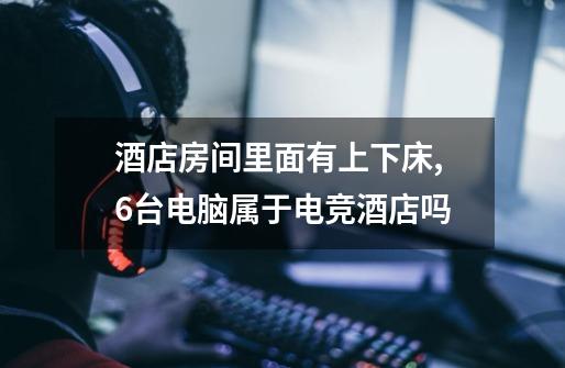 酒店房间里面有上下床,6台电脑属于电竞酒店吗-第1张-游戏信息-龙启网