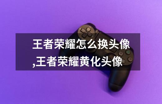 王者荣耀怎么换头像,王者荣耀黄化头像-第1张-游戏信息-龙启网
