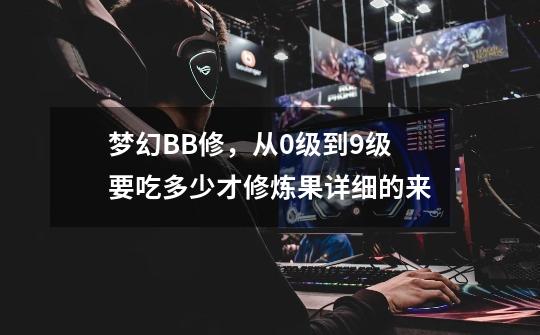 梦幻BB修,从0级到9级要吃多少才修炼果.详细的来.-第1张-游戏信息-龙启网