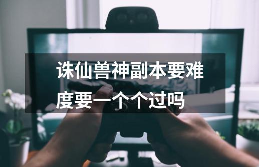 诛仙兽神副本要难度要一个个过吗-第1张-游戏信息-龙启网