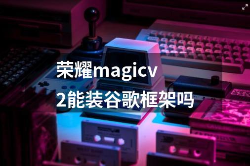 荣耀magicv2能装谷歌框架吗-第1张-游戏信息-龙启网