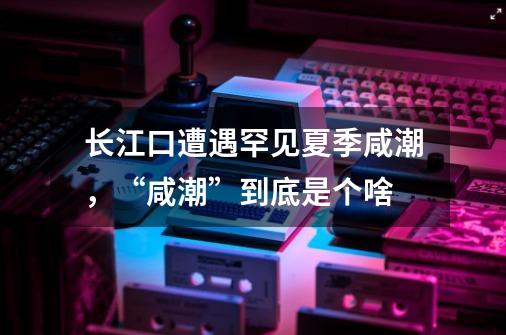 长江口遭遇罕见夏季咸潮,“咸潮”到底是个啥-第1张-游戏信息-龙启网