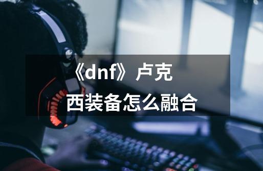 《dnf》卢克西装备怎么融合-第1张-游戏信息-龙启网