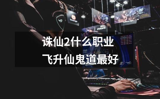 诛仙2什么职业飞升仙鬼道最好-第1张-游戏信息-龙启网