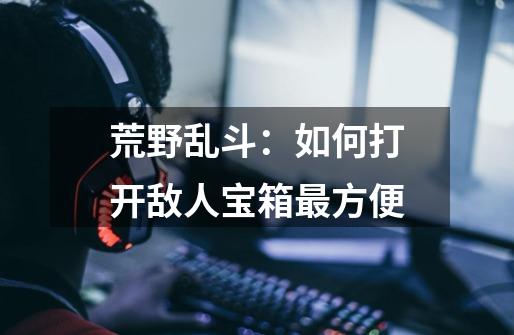 荒野乱斗:如何打开敌人宝箱最方便-第1张-游戏信息-龙启网