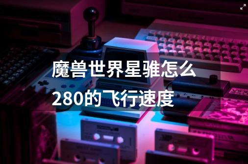 魔兽世界星骓怎么280的飞行速度-第1张-游戏信息-龙启网