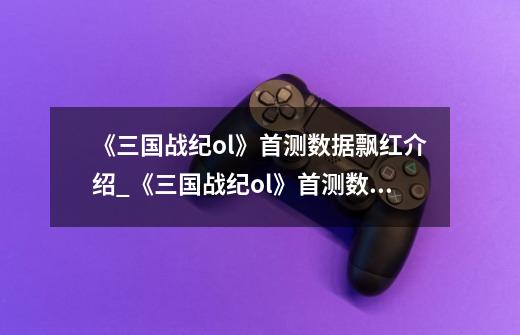 《三国战纪ol》首测数据飘红介绍_《三国战纪ol》首测数据飘红是什么-第1张-游戏信息-龙启网