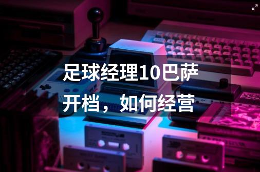 足球经理10巴萨开档,如何经营-第1张-游戏信息-龙启网