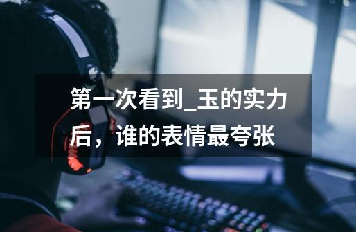 第一次看到_玉的实力后，谁的表情最夸张-第1张-游戏信息-龙启网