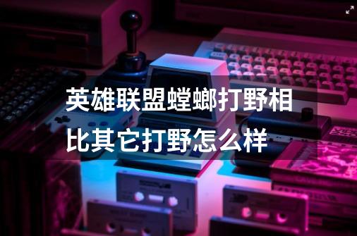 英雄联盟螳螂打野相比其它打野怎么样-第1张-游戏信息-龙启网