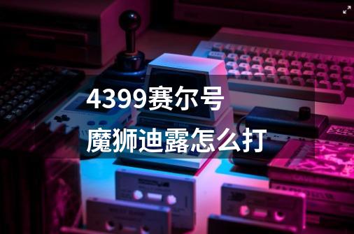 4399赛尔号魔狮迪露怎么打-第1张-游戏信息-龙启网