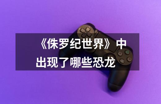 《侏罗纪世界》中出现了哪些恐龙-第1张-游戏信息-龙启网