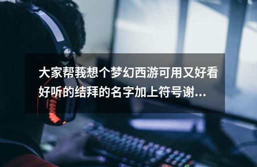大家帮莪想个梦幻西游可用.又好看好听的结拜的名字加上符号.谢谢-第1张-游戏信息-龙启网