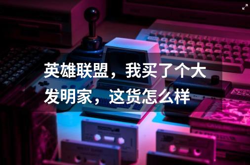 英雄联盟,我买了个大发明家,这货怎么样-第1张-游戏信息-龙启网