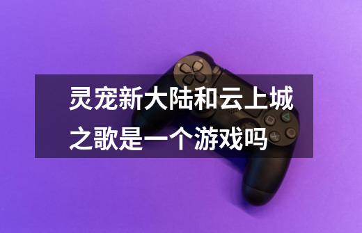 灵宠新大陆和云上城之歌是一个游戏吗-第1张-游戏信息-龙启网
