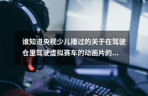 谁知道央视少儿播过的关于在驾驶仓里驾驶虚拟赛车的动画片的片名-第1张-游戏信息-龙启网