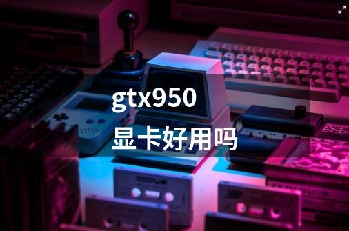 gtx950显卡好用吗-第1张-游戏信息-龙启网