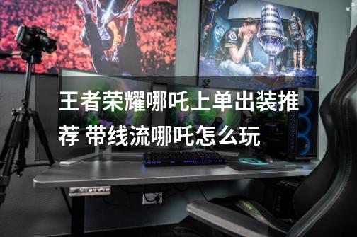 王者荣耀哪吒上单出装推荐 带线流哪吒怎么玩-第1张-游戏信息-龙启网