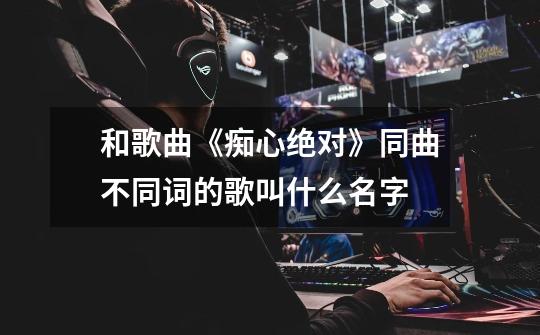 和歌曲《痴心绝对》同曲不同词的歌叫什么名字-第1张-游戏信息-龙启网