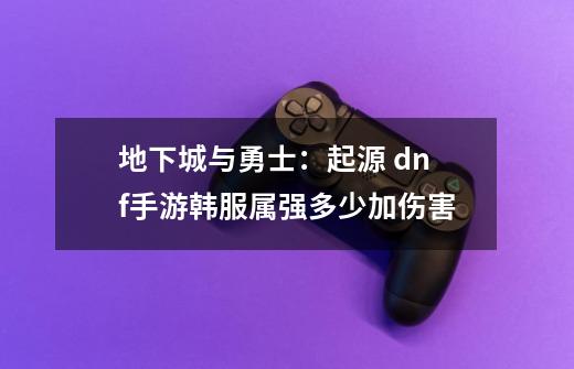 地下城与勇士:起源 dnf手游韩服属强多少加伤害-第1张-游戏信息-龙启网