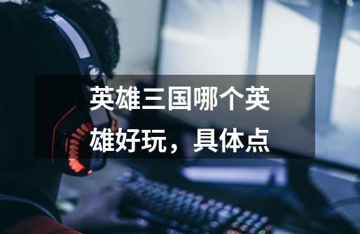 英雄三国哪个英雄好玩，具体点-第1张-游戏信息-龙启网