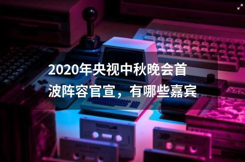 2020年央视中秋晚会首波阵容官宣,有哪些嘉宾-第1张-游戏信息-龙启网