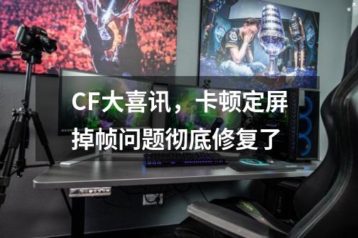 CF大喜讯，卡顿定屏掉帧问题彻底修复了-第1张-游戏信息-龙启网