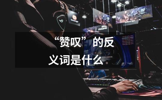 “赞叹”的反义词是什么-第1张-游戏信息-龙启网