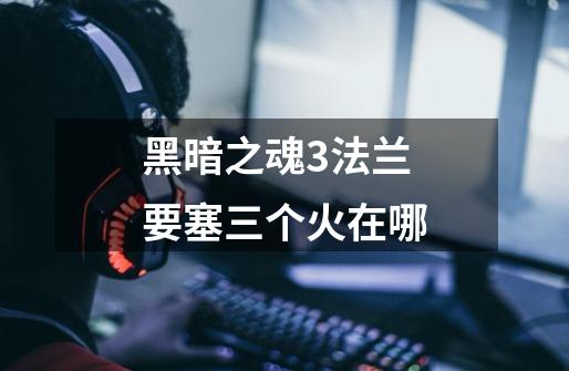 黑暗之魂3法兰要塞三个火在哪-第1张-游戏信息-龙启网