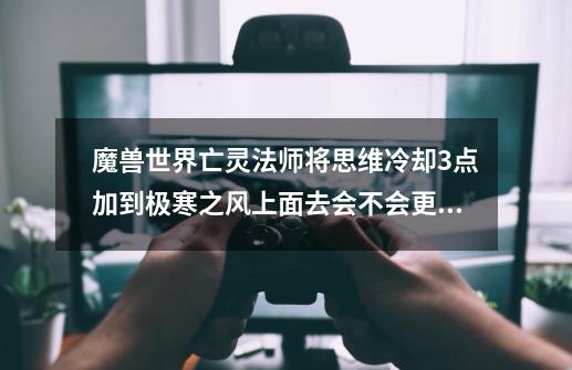魔兽世界亡灵法师将思维冷却3点加到极寒之风上面去会不会更好些-第1张-游戏信息-龙启网