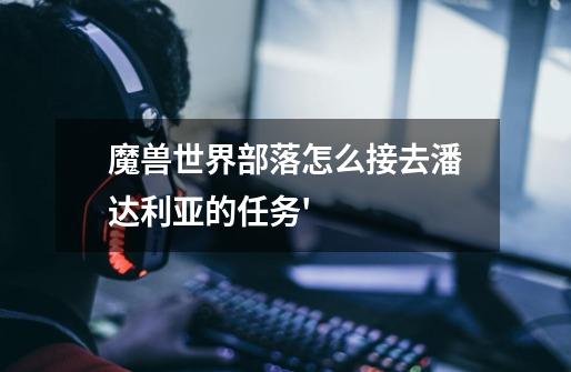 魔兽世界部落怎么接去潘达利亚的任务'-第1张-游戏信息-龙启网