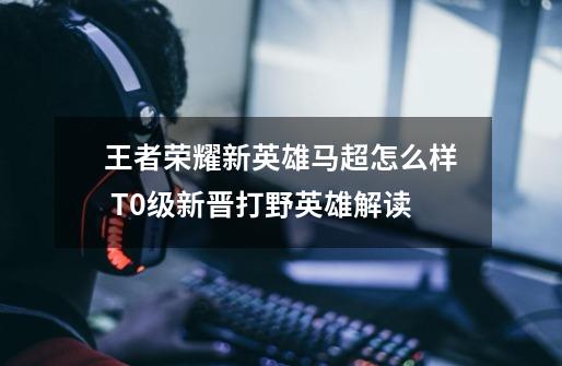 王者荣耀新英雄马超怎么样 T0级新晋打野英雄解读-第1张-游戏信息-龙启网