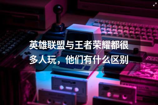 英雄联盟与王者荣耀都很多人玩,他们有什么区别-第1张-游戏信息-龙启网