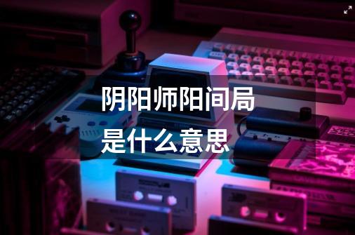 阴阳师阳间局是什么意思-第1张-游戏信息-龙启网