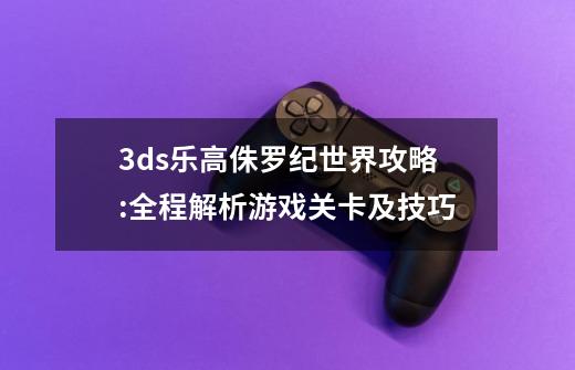 3ds乐高侏罗纪世界攻略:全程解析游戏关卡及技巧-第1张-游戏信息-龙启网